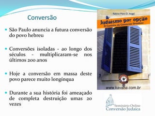 Conversão
 São Paulo anuncia a futura conversão

do povo hebreu
 Conversões isoladas - ao longo dos

séculos - multiplicaram-se
últimos 200 anos

nos

 Hoje a conversão em massa deste

povo parece muito longínqua
 Durante a sua história foi ameaçado

de completa destruição umas 20
vezes

 