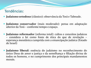 Tendências:
 Judaísmo ortodoxo (clássico): observância da Torá e Talmude.
 Judaísmo conservador (mais moderado): pensa em adaptação

ulterior da Torá – conforme tempo e espaço.
 Judaísmo reformador (reforma total): cultos e conceitos judaicos

– considera a lei como fonte de ética do que de revelação –
esperança messiânica cumprida com a emancipação judaica (Estado
de Israel)
 Judaísmo liberal: essência do judaísmo no reconhecimento do

único Deus de amor e justiça e da semelhança e filiação divina de
todos os homens, e no cumprimento dos principais mandamentos
morais.

 