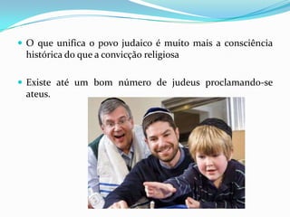  O que unifica o povo judaico é muito mais a consciência

histórica do que a convicção religiosa
 Existe até um bom número de judeus proclamando-se

ateus.

 