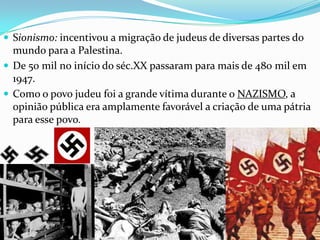 Sionismo: incentivou a migração de judeus de diversas partes do

mundo para a Palestina.
 De 50 mil no início do séc.XX passaram para mais de 480 mil em
1947.
 Como o povo judeu foi a grande vítima durante o NAZISMO, a
opinião pública era amplamente favorável a criação de uma pátria
para esse povo.

 