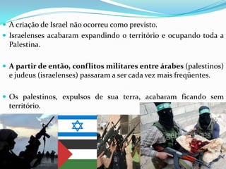  A criação de Israel não ocorreu como previsto.
 Israelenses acabaram expandindo o território e ocupando toda a

Palestina.
 A partir de então, conflitos militares entre árabes (palestinos)

e judeus (israelenses) passaram a ser cada vez mais freqüentes.
 Os palestinos, expulsos de sua terra, acabaram ficando sem

território.

 