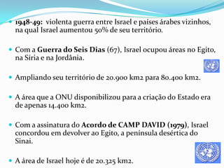 1948-49: violenta guerra entre Israel e países árabes vizinhos,

na qual Israel aumentou 50% de seu território.
 Com a Guerra do Seis Dias (67), Israel ocupou áreas no Egito,

na Síria e na Jordânia.
 Ampliando seu território de 20.900 km2 para 80.400 km2.
 A área que a ONU disponibilizou para a criação do Estado era

de apenas 14.400 km2.
 Com a assinatura do Acordo de CAMP DAVID (1979), Israel

concordou em devolver ao Egito, a península desértica do
Sinai.
 A área de Israel hoje é de 20.325 km2.

 