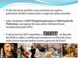  O fato de terem perdido o seu território em 1948 os

palestinos (árabes) começaram a reagir em ações armadas.
 1964: fundaram a OLP (Organização para a Libertação da

Palestina), que apesar de suas ações violentas foram
reconhecidos pela ONU.
 A ala jovem da OLP comandou a

ou Revolta
das Pedras (1987), conflito que aconteceu na Faixa de Gaza,
onde jovens usavam pedras contra o governo de Israel.

 