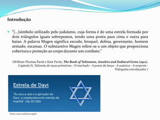 Introdução
 “[...]símbolo utilizado pelo judaísmo, cuja forma é de uma estrela formada por
dois triângulos iguais sobrepostos, tendo uma ponta para cima e outra para
baixo. A palavra Magen significa escudo, broquel, defesa, governante, homem
armado, escamas. O substantivo Magen refere-se a um objeto que proporciona
cobertura e proteção ao corpo durante um combate.”
(William Thomas Pavitt e Kate Pavitt, The Book of Talismans, Amulets and Zodiacal Gems (1922),
Capítulo II, Talismãs de raças primitivas - O machado - A ponta da lança - A suástica - A serpente Triângulos entrelaçados )

Fonte: www.rechovot.org.br

 