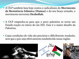  A OLP também luta hoje contra o radicalismo do Movimento

de Resistência Islâmica (Hamas) e do seu braço armado, o
movimento terrorista Hezbollah.
 A OLP empenha-se para que o povo palestino se torne um

Estado-nação no início do séc.XXI. Esse é o maior desafio da
Palestina.
 Cujas condições de vida são precárias e dificilmente mudarão,

sem que a paz seja efetivamente estabelecida nessa região.

 