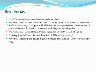 Referências
 http://www.rechovot.org.br/web/estrela-de-davi/
 William Thomas Pavitt e Kate Pavitt, The Book of Talismans, Amulets and
Zodiacal Gems (1922), Capítulo II, Talismãs de raças primitivas - O machado - A
ponta da lança - A suástica - A serpente - Triângulos entrelaçados.
 Pray As a Jew, Hayim Halevy Donin, Basic Books (ISBN 0-465-08633-0)
 Entering Jewish Prayer, Reuven Hammer (ISBN 0-8052-1022-9)
 Kavvana: Directing the Heart in Jewish Prayer, Seth Kadish, Jason Aronson Inc.
1997.

 