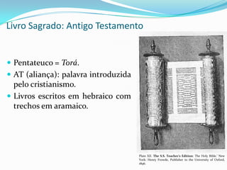 Livro Sagrado: Antigo Testamento

 Pentateuco = Torá.
 AT (aliança): palavra introduzida

pelo cristianismo.
 Livros escritos em hebraico com
trechos em aramaico.

Plate XII. The S.S. Teacher's Edition: The Holy Bible.' New
York: Henry Frowde, Publisher to the University of Oxford,
1896.

 