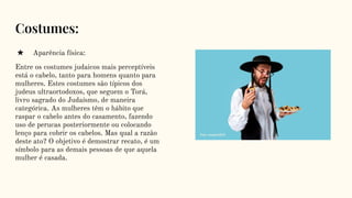 Costumes:
★ Aparência física:
Entre os costumes judaicos mais perceptíveis
está o cabelo, tanto para homens quanto para
mulheres. Estes costumes são típicos dos
judeus ultraortodoxos, que seguem o Torá,
livro sagrado do Judaísmo, de maneira
categórica. As mulheres têm o hábito que
raspar o cabelo antes do casamento, fazendo
uso de perucas posteriormente ou colocando
lenço para cobrir os cabelos. Mas qual a razão
deste ato? O objetivo é demostrar recato, é um
símbolo para as demais pessoas de que aquela
mulher é casada.
 