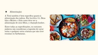 ★ Alimentação:
A Torá também é bem especíﬁca quanto à
alimentação dos judeus. Em Levítico 11, Deus
fala a Moisés e Arão como deve ser a
alimentação de seus ﬁlhos, o chamado kosher.
Entre todas as especiﬁcações, os costumes
judaicos não consideram a ingestão de carne
suína e qualquer outra criatura que não tiver
escamas ou barbatanas.
 