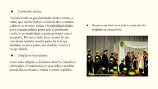 ★ Recebendo visitas:
Considerando as peculiaridades desta cultura, o
termo que melhor deﬁne a essência dos costumes
judaicos ao receber visitas é hospitalidade.Saiba
que a cultura judaica preza pelo atendimento
cordial e prestatividade a quem quer que bata à
sua porta. Por outro lado, lavar os pés de um
convidado também mostra parte da herança
histórica do povo judeu, um sinal de respeito e
receptividade.
★ Religião e festividades:
Como toda religião, o Judaísmo tem festividades e
celebrações. O matrimônio é uma delas e também
possui alguns rituais e regras a serem seguidos.
● Vejamos os costumes judaicos no que diz
respeito ao casamento.
 