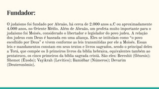 Fundador:
O judaísmo foi fundado por Abraão, há cerca de 2.000 anos a.C ou aproximadamente
4.000 anos, no Oriente Médio. Além de Abraão, um profeta muito importante para o
judaísmo foi Moisés, considerado o libertador e legislador do povo judeu. A relação
dos judeus com Deus é baseada em uma aliança. Eles se intitulam como “o povo
escolhido por Deus” e vivem conforme as leis transmitidas por ele a Moisés. Essas
leis e mandamentos constam em seus textos e livros sagrados, sendo o principal deles
a Torá, que compõe os 5 primeiros livros da bíblia hebraica, equivalentes também ao
pentateuco, os cinco primeiros da bíblia sagrada cristã. São eles: Bereshit (Gênesis);
Shemot (Êxodo); Vayikrah (Levítico); Bamidbar (Números); Devarim
(Deuteronômio).
 