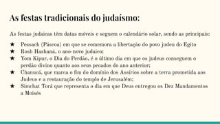 As festas tradicionais do judaísmo:
As festas judaicas têm datas móveis e seguem o calendário solar, sendo as principais:
★ Pessach (Páscoa) em que se comemora a libertação do povo judeu do Egito
★ Rosh Hashaná, o ano-novo judaico;
★ Yom Kipur, o Dia do Perdão, é o último dia em que os judeus conseguem o
perdão divino quanto aos seus pecados do ano anterior;
★ Chanucá, que marca o ﬁm do domínio dos Assírios sobre a terra prometida aos
Judeus e a restauração do templo de Jerusalém;
★ Simchat Torá que representa o dia em que Deus entregou os Dez Mandamentos
a Moisés
 