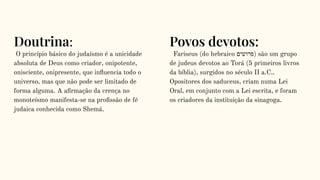 Doutrina:
O princípio básico do judaísmo é a unicidade
absoluta de Deus como criador, onipotente,
onisciente, onipresente, que inﬂuencia todo o
universo, mas que não pode ser limitado de
forma alguma. A aﬁrmação da crença no
monoteísmo manifesta-se na proﬁssão de fé
judaica conhecida como Shemá.
Povos devotos:
Fariseus (do hebraico ‫)פרושים‬ são um grupo
de judeus devotos ao Torá (5 primeiros livros
da bíblia), surgidos no século II a.C..
Opositores dos saduceus, criam numa Lei
Oral, em conjunto com a Lei escrita, e foram
os criadores da instituição da sinagoga.
 