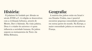 História:
O judaísmo foi fundado por Abraão no
século XVIII a.C. A religião se desenvolveu
com a civilização hebraica, através de
Moisés, Davi e Salomão. Na visão judaica,
Deus é o criador do universo e é quem
inﬂuencia a sociedade humana. Os judeus
seguem os ensinamentos da Torá e da
Bíblia Hebraica.
Geograﬁa:
A maioria dos judeus estão em Israel e
nos Estados Unidos, mas é possível
encontrar pequenas comunidades judaicas
em outras partes do mundo. Na Europa, a
maior comunidade judaica se encontra na
França.
 