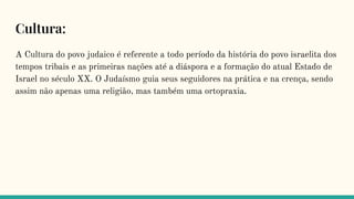 Cultura:
A Cultura do povo judaico é referente a todo período da história do povo israelita dos
tempos tribais e as primeiras nações até a diáspora e a formação do atual Estado de
Israel no século XX. O Judaísmo guia seus seguidores na prática e na crença, sendo
assim não apenas uma religião, mas também uma ortopraxia.
 