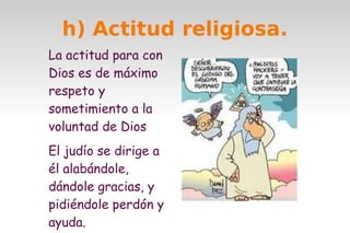 h) Actitud religiosa.
La actitud para con
Dios es de máximo
respeto y
sometimiento a la
voluntad de Dios
El judío se dirige a
él alabándole,
dándole gracias, y
pidiéndole perdón y
ayuda.

 