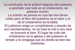 La conclusión de la actitud religiosa del judaismo
a aportado casi todo en el cristianismo, se
parecen mucho.
La oración se parece en que las dos tienen
credo pero el libro del judaismo es el sidur y el
de el cristianismo es la biblia.
El judaísmo exige un cumplimiento y estudio de
sus mandamientos, no se hará el mal a otro sino
se buscará el bien. El lugar de culto del
cristianismo es la iglesia y del judaismo el
templo y la sinagoga que es donde se leen las
oraciones.

 