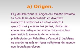 a) Origen.
El judaísmo tiene su origen en Oriente Próximo.
Si bien se ha desarrollado en diversos
momentos históricos en otros ámbitos
geográficos y aunque los judíos, desde una
época muy antigua han vivido dispersos, han
mantenido la memoria de la relación
privilegiada con Palestina o Canadá El judaísmo
es una de las más antiguas religiones del mundo
que todavía perduran.

 