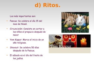 d) Ritos.
Los más importantes son:










Pascua: Se celebra el día 15 del
mes de Nisań.
Circuncisión: Consiste en cortar a
los niños el prepucio después de
nacer
Yom Kippur: Marca el inicio de un
año religioso.
Shavout: Se celebra 50 días
después de la Pascua.
El sábado es el día del fiesta de
los judíos.

 