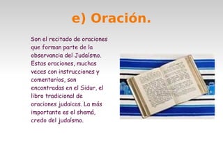 e) Oración.
Son el recitado de oraciones
que forman parte de la
observancia del Judaísmo.
Estas oraciones, muchas
veces con instrucciones y
comentarios, son
encontradas en el Sidur, el
libro tradicional de
oraciones judaicas. La más
importante es el shemá,
credo del judaísmo.

 