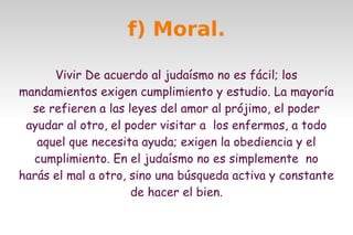 f) Moral.
Vivir De acuerdo al judaísmo no es fácil; los
mandamientos exigen cumplimiento y estudio. La mayoría
se refieren a las leyes del amor al prójimo, el poder
ayudar al otro, el poder visitar a los enfermos, a todo
aquel que necesita ayuda; exigen la obediencia y el
cumplimiento. En el judaísmo no es simplemente no
harás el mal a otro, sino una búsqueda activa y constante
de hacer el bien.

 