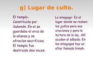 g) Lugar de culto.
El temploConstituido por
Salomón. En el se
guardaba el arca de
la alianza y se
ofrecían sacrificios.
El templo fue
destruido dos veces. 

La sinagoga- Es el
lugar donde se reúnen
los judíos para sus
oraciones y para la
lectura de la ley. Allí
acuden el sábado. En
las sinagogas hay un
altar llamado bimah.

 