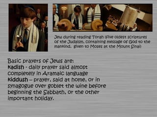 Jew during reading Torah (five oldest scriptures
                 of the Judaism, containing message of God to the
                 mankind, given to Moses at the Mount Sinai)


Basic prayers of Jews are:
kadish - daily prayer said almost
completely in Aramaic language
kiddush – prayer, said at home, or in
synagogue over goblet the wine before
beginning the Sabbath, or the other
important holiday.
 