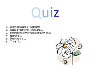 Quiz
1.   What religion is Judaism?
2.   Basic prayers of Jews are…
3.   How does the synagogue look like?
4.   Rabbi is…
5.   Menorah is…
6.   Torah is…
 