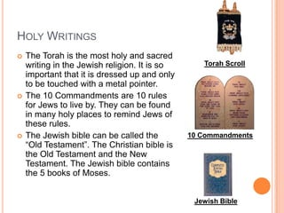 Holy WritingsThe Torah is the most holy and sacred writing in the Jewish religion. It is so important that it is dressed up and only to be touched with a metal pointer.The 10 Commandments are 10 rules for Jews to live by. They can be found in many holy places to remind Jews of these rules.The Jewish bible can be called the “Old Testament”. The Christian bible is the Old Testament and the New Testament. The Jewish bible contains the 5 books of Moses. Torah Scroll10 CommandmentsJewish Bible