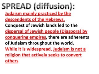 Judaism mainly practiced by the
descendents of the Hebrews.
Conquest of Jewish lands led to the
dispersal of Jewish people (Diaspora) by
conquering empires, there are adherents
of Judaism throughout the world.
While it is widespread, Judaism is not a
religion that actively seeks to convert
others
 