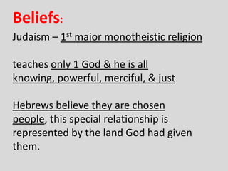 Judaism – 1st major monotheistic religion
teaches only 1 God & he is all
knowing, powerful, merciful, & just
Hebrews believe they are chosen
people, this special relationship is
represented by the land God had given
them.
Beliefs:
 