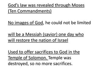 God’s law was revealed through Moses
(Ten Commandments)
No images of God, he could not be limited
will be a Messiah (savior) one day who
will restore the nation of Israel
Used to offer sacrifices to God in the
Temple of Solomon. Temple was
destroyed, so no more sacrifices.
 