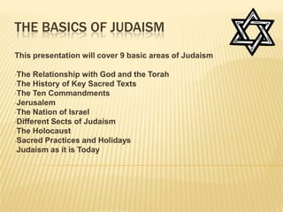 THE BASICS OF JUDAISM
This presentation will cover 9 basic areas of Judaism

•The  Relationship with God and the Torah
•The History of Key Sacred Texts
•The Ten Commandments
•Jerusalem
•The Nation of Israel
•Different Sects of Judaism
•The Holocaust
•Sacred Practices and Holidays
•Judaism as it is Today
 