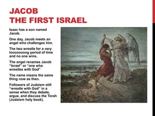 Isaac has a son named
Jacob.
One day, Jacob meets an
angel who challenges him.
The two wrestle for a very
looooooong period of time
and no one wins.
The angel renames Jacob
“Israel” or “one who
wrestles with God”
The name means the same
thing now as then.
Followers of Judaism still
“wrestle with God” in a
sense when they debate,
argue, and discuss the Torah
(Judaism holy book).
JACOB
THE FIRST ISRAEL
 