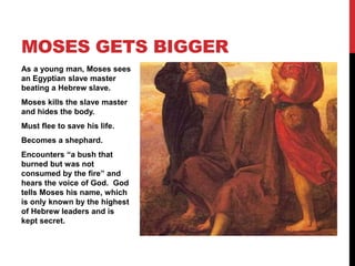 As a young man, Moses sees
an Egyptian slave master
beating a Hebrew slave.
Moses kills the slave master
and hides the body.
Must flee to save his life.
Becomes a shephard.
Encounters “a bush that
burned but was not
consumed by the fire” and
hears the voice of God. God
tells Moses his name, which
is only known by the highest
of Hebrew leaders and is
kept secret.
MOSES GETS BIGGER
 