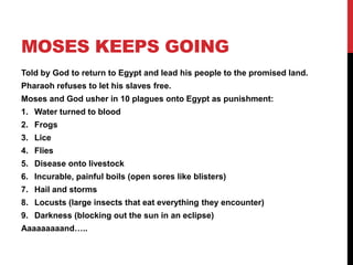 MOSES KEEPS GOING
Told by God to return to Egypt and lead his people to the promised land.
Pharaoh refuses to let his slaves free.
Moses and God usher in 10 plagues onto Egypt as punishment:
1. Water turned to blood
2. Frogs
3. Lice
4. Flies
5. Disease onto livestock
6. Incurable, painful boils (open sores like blisters)
7. Hail and storms
8. Locusts (large insects that eat everything they encounter)
9. Darkness (blocking out the sun in an eclipse)
Aaaaaaaaand…..
 