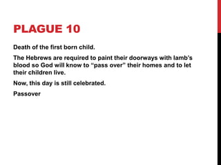 PLAGUE 10
Death of the first born child.
The Hebrews are required to paint their doorways with lamb’s
blood so God will know to “pass over” their homes and to let
their children live.
Now, this day is still celebrated.
Passover
 