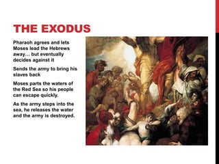 Pharaoh agrees and lets
Moses lead the Hebrews
away… but eventually
decides against it
Sends the army to bring his
slaves back
Moses parts the waters of
the Red Sea so his people
can escape quickly.
As the army steps into the
sea, he releases the water
and the army is destroyed.
THE EXODUS
 