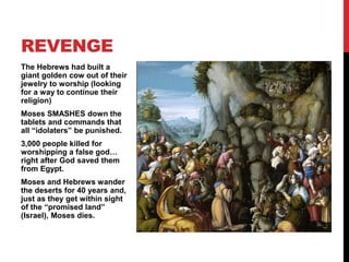The Hebrews had built a
giant golden cow out of their
jewelry to worship (looking
for a way to continue their
religion)
Moses SMASHES down the
tablets and commands that
all “idolaters” be punished.
3,000 people killed for
worshipping a false god…
right after God saved them
from Egypt.
Moses and Hebrews wander
the deserts for 40 years and,
just as they get within sight
of the “promised land”
(Israel), Moses dies.
REVENGE
 