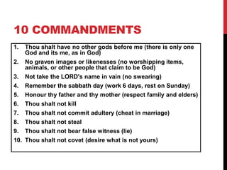 10 COMMANDMENTS
1. Thou shalt have no other gods before me (there is only one
God and its me, as in God)
2. No graven images or likenesses (no worshipping items,
animals, or other people that claim to be God)
3. Not take the LORD's name in vain (no swearing)
4. Remember the sabbath day (work 6 days, rest on Sunday)
5. Honour thy father and thy mother (respect family and elders)
6. Thou shalt not kill
7. Thou shalt not commit adultery (cheat in marriage)
8. Thou shalt not steal
9. Thou shalt not bear false witness (lie)
10. Thou shalt not covet (desire what is not yours)
 