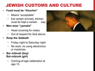 JEWISH CUSTOMS AND CULTURE
• Food must be “Koscher”
• Means “acceptable”
• Eat certain animals, kitchen
must be kept a certain way.
• Men wear “yamaka”
• Head covering for males
• Out of respect for God above.
• Keep the Sabbath
• Friday night to Saturday night
• No work, no using electronics
or machines
• Bar mitzvah (boy)
Bat mitzvah (girl)
• Coming-of-age celebration at
age 13.
 