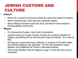 JEWISH CUSTOMS AND
CULTURE
• Kibbutz
• Name for a Jewish community where the work and reward is shared
• When Israel formed, land was arid, destitute, desert.
• Many Kibbutz formed to work the land, transform it from desert to
thriving garden community
• Minyan
• For thousands of years, Jews had no homeland
• Judaism seen by a large number of Jews as a culture instead of a
religion (something we do and not just a way of worship. It’s a way of
life)
• As long as a community has a Minyan, or a group of 10 adult males,
the Jewish traditions can still exist. 10 men are needed to argue,
debate, and challenge the Torah in discussion/prayer.
• This is why Bar/Bat mitzvah happen at age 13 and why they are so
important.
 