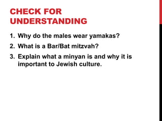 CHECK FOR
UNDERSTANDING
1. Why do the males wear yamakas?
2. What is a Bar/Bat mitzvah?
3. Explain what a minyan is and why it is
important to Jewish culture.
 