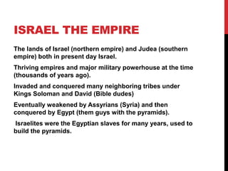 ISRAEL THE EMPIRE
The lands of Israel (northern empire) and Judea (southern
empire) both in present day Israel.
Thriving empires and major military powerhouse at the time
(thousands of years ago).
Invaded and conquered many neighboring tribes under
Kings Soloman and David (Bible dudes)
Eventually weakened by Assyrians (Syria) and then
conquered by Egypt (them guys with the pyramids).
Israelites were the Egyptian slaves for many years, used to
build the pyramids.
 