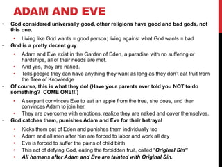 ADAM AND EVE
• God considered universally good, other religions have good and bad gods, not
this one.
• Living like God wants = good person; living against what God wants = bad
• God is a pretty decent guy
• Adam and Eve exist in the Garden of Eden, a paradise with no suffering or
hardships, all of their needs are met.
• And yes, they are naked.
• Tells people they can have anything they want as long as they don’t eat fruit from
the Tree of Knowledge
• Of course, this is what they do! (Have your parents ever told you NOT to do
something? COME ONE!!!)
• A serpant convinces Eve to eat an apple from the tree, she does, and then
convinces Adam to join her.
• They are overcome with emotions, realize they are naked and cover themselves.
• God catches them, punishes Adam and Eve for their betrayal
• Kicks them out of Eden and punishes them individually too
• Adam and all men after him are forced to labor and work all day
• Eve is forced to suffer the pains of child birth
• This act of defying God, eating the forbidden fruit, called “Original Sin”
• All humans after Adam and Eve are tainted with Original Sin.
 