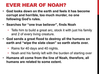 EVER HEAR OF NOAH?
• God looks down on the earth and feels it has become
corrupt and horrible, too much murder, no one
following God’s rules.
• Searches for “one true believer”, finds Noah
• Tells him to build a great arc, stock it with just his family
and 2 of every living creature.
• God sends a great flood to destroy all the humans on
earth and “wipe the slate clean” so earth starts over.
• Rains for 40 days and 40 nights.
• Noah and his family left with the burden of starting over
• Humans all come from the line of Noah, therefore, all
humans are related to some extent.
 