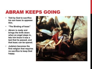 • Told by God to sacrifice
his son Isaac to appease
Him.
• “The Binding of Isaac”
• Abram is ready and
brings the knife down
when an angel steps in,
lets him know it was a
test that he passed, and
that Isaac can be spared.
• Judaism becomes the
first religion that requires
no sacrifice to keep God
happy.
ABRAM KEEPS GOING
 