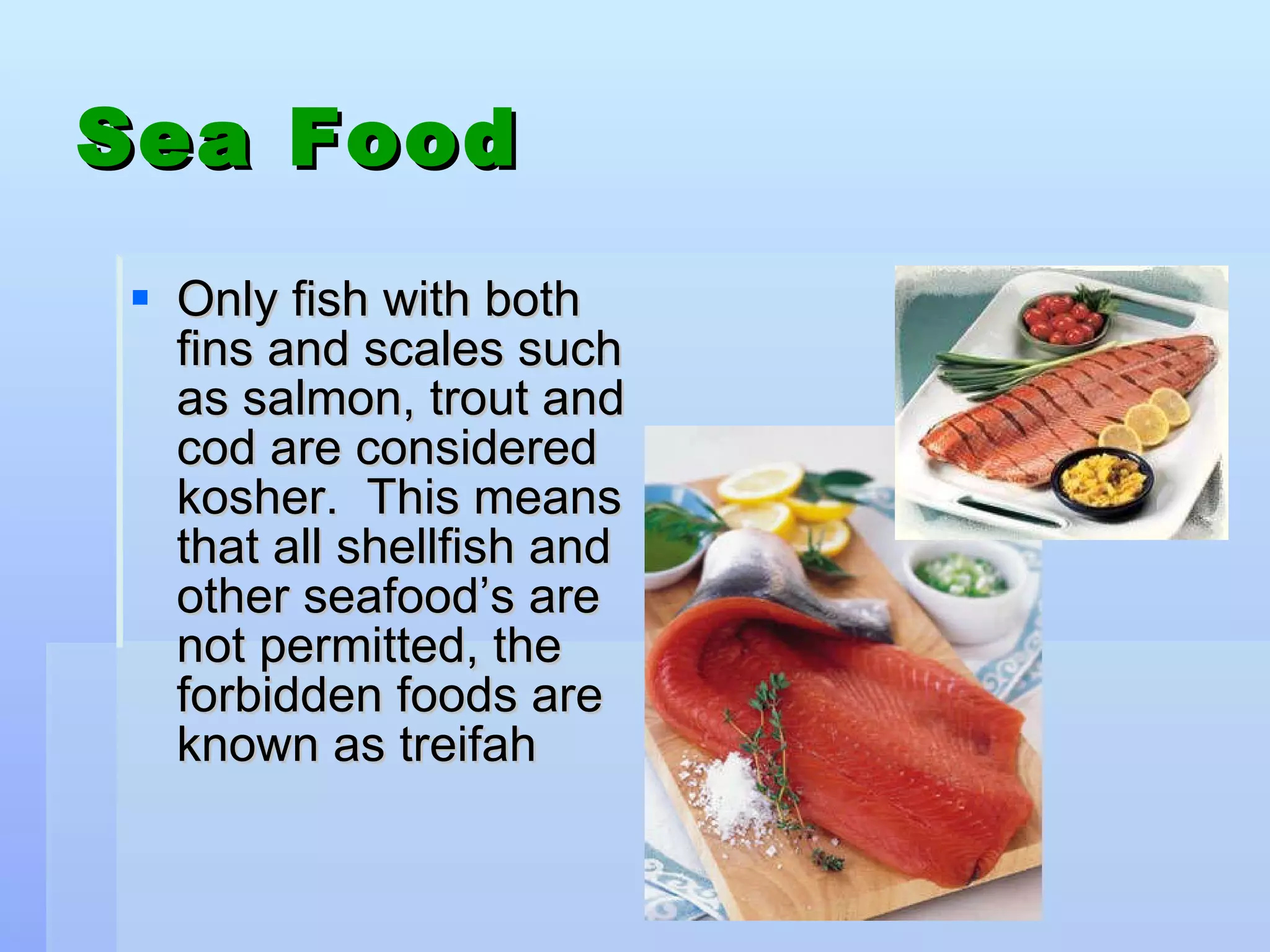 Sea Food Only fish with both fins and scales such as salmon, trout and cod are considered kosher.  This means that all shellfish and other seafood’s are not permitted, the forbidden foods are known as treifah  