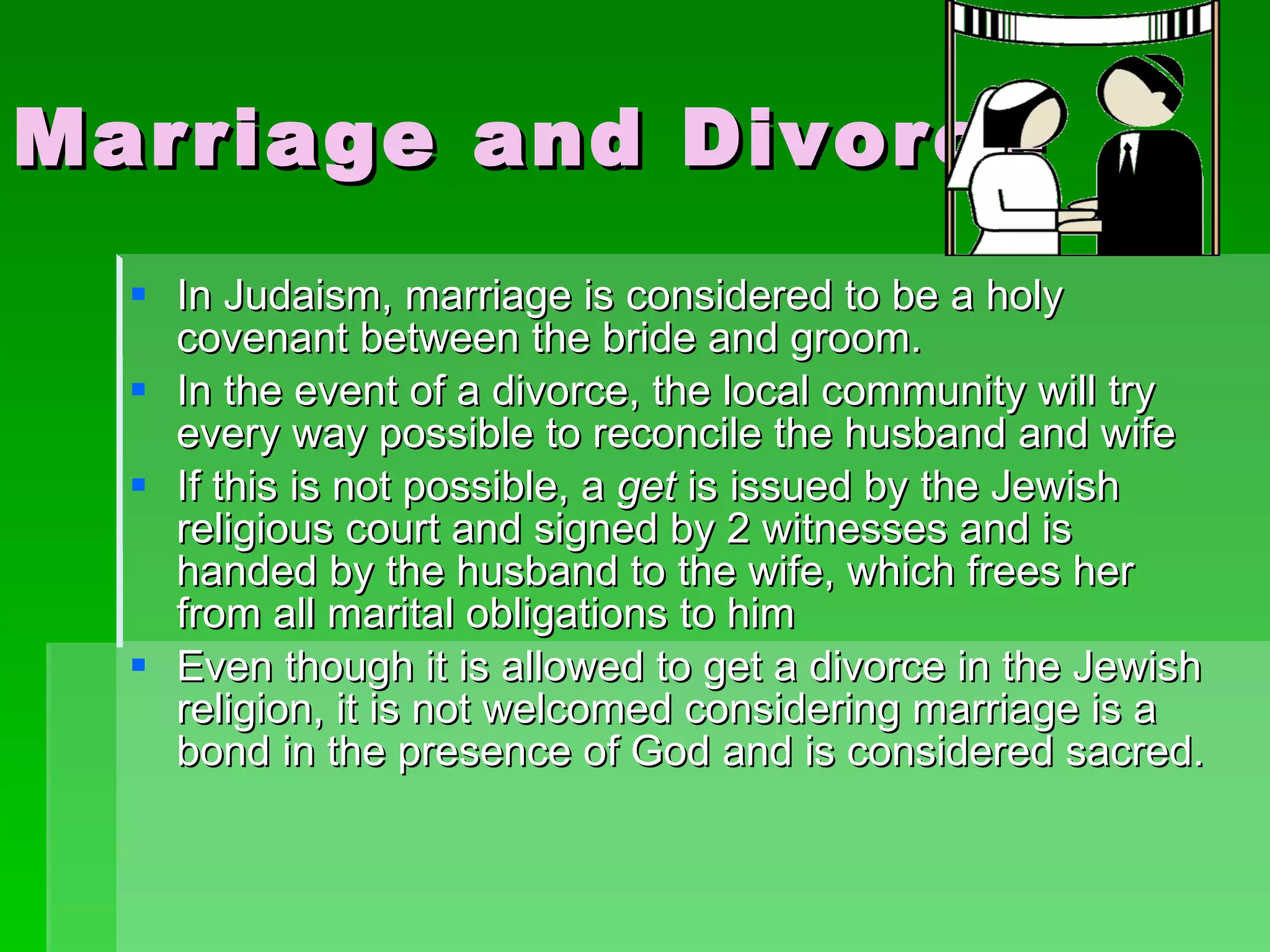 Marriage and Divorce In Judaism, marriage is considered to be a holy covenant between the bride and groom. In the event of a divorce, the local community will try every way possible to reconcile the husband and wife  If this is not possible, a  get  is issued by the Jewish religious court and signed by 2 witnesses and is handed by the husband to the wife, which frees her from all marital obligations to him Even though it is allowed to get a divorce in the Jewish religion, it is not welcomed considering marriage is a bond in the presence of God and is considered sacred. 