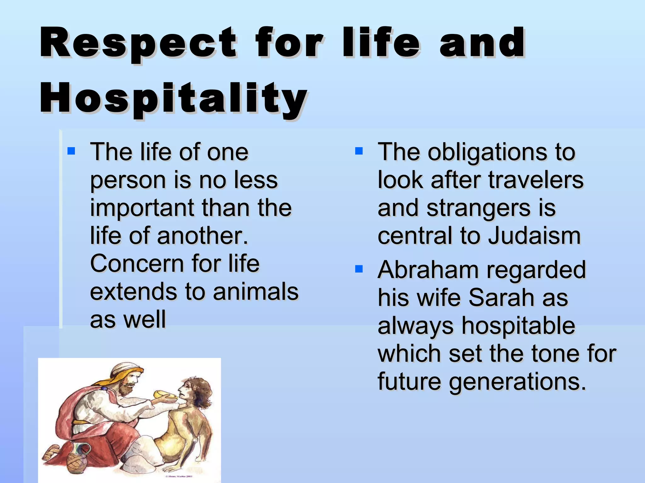 Respect for life and Hospitality The life of one person is no less important than the life of another.  Concern for life extends to animals as well  The obligations to look after travelers and strangers is central to Judaism Abraham regarded his wife Sarah as always hospitable which set the tone for future generations. 